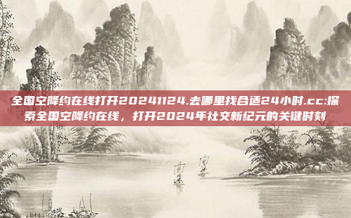 全国空降约在线打开20241124.去哪里找合适24小时.cc:探索全国空降约在线，打开2024年社交新纪元的关键时刻