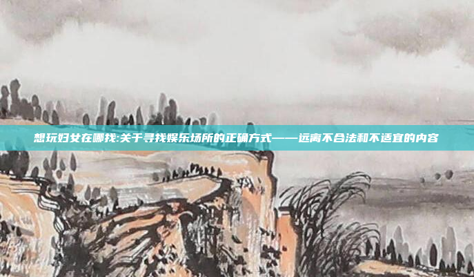 想玩妇女在哪找:关于寻找娱乐场所的正确方式——远离不合法和不适宜的内容