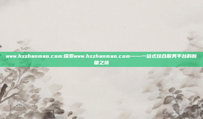 www.hzzhanmao.com:探索www.hzzhanmao.com——一站式综合服务平台的新疆之旅