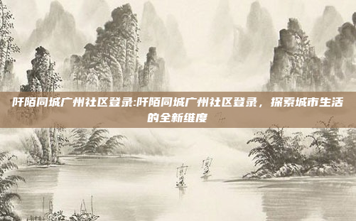 阡陌同城广州社区登录:阡陌同城广州社区登录，探索城市生活的全新维度