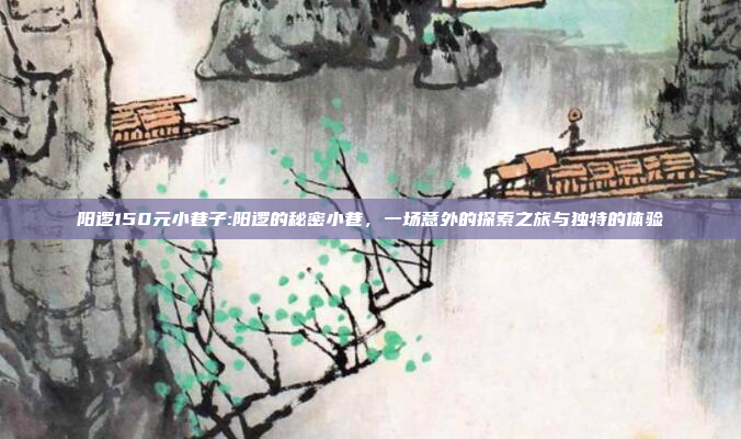 阳逻150元小巷子:阳逻的秘密小巷，一场意外的探索之旅与独特的体验