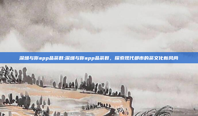 深圳与你app品茶群:深圳与你app品茶群，探索现代都市的茶文化新风尚