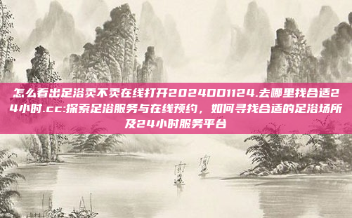 怎么看出足浴卖不卖在线打开2024DD1124.去哪里找合适24小时.cc:探索足浴服务与在线预约，如何寻找合适的足浴场所及24小时服务平台