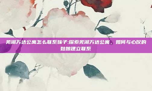 芜湖万达公寓怎么联系妹子:探索芜湖万达公寓，如何与心仪的姑娘建立联系