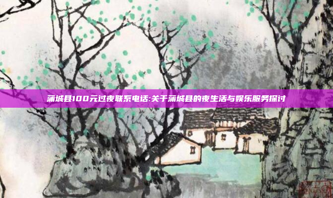 蒲城县100元过夜联系电话:关于蒲城县的夜生活与娱乐服务探讨