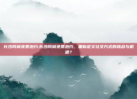 长沙同城免费泡约:长沙同城免费泡约，重新定义社交方式的挑战与机遇？