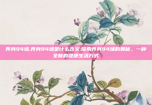 养身94场,养身94场是什么含义:探索养身94场的奥秘，一种全新的健康生活方式