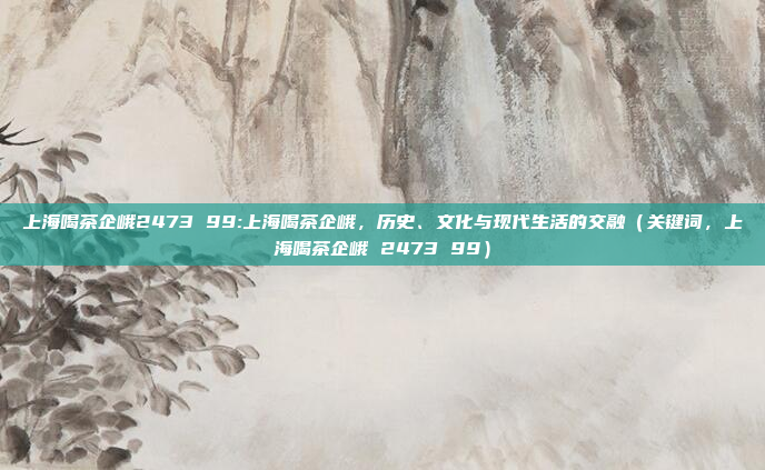 上海喝茶企峨2473 99:上海喝茶企峨，历史、文化与现代生活的交融（关键词，上海喝茶企峨 2473 99）