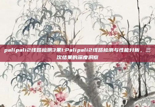 palipali2线路检测3果1:Palipali2线路检测与性能分析，三次结果的深度洞察