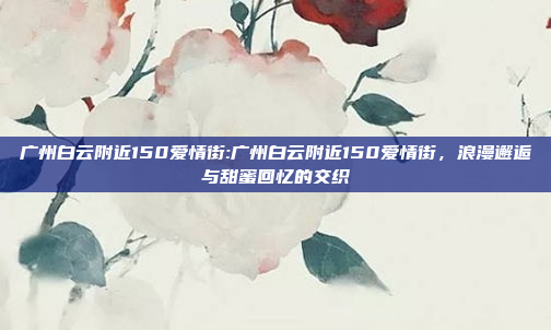 广州白云附近150爱情街:广州白云附近150爱情街，浪漫邂逅与甜蜜回忆的交织