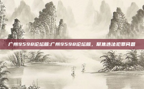 广州9598论坛版:广州9598论坛版，聚焦违法犯罪问题