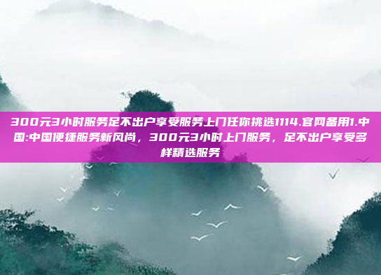 300元3小时服务足不出户享受服务上门任你挑选1114.官网备用1.中国:中国便捷服务新风尚，300元3小时上门服务，足不出户享受多样精选服务