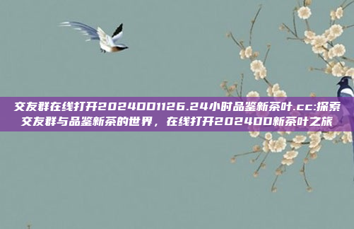 交友群在线打开2024DD1126.24小时品鉴新茶叶.cc:探索交友群与品鉴新茶的世界，在线打开2024DD新茶叶之旅