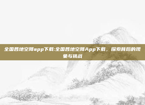 全国各地空降app下载:全国各地空降App下载，探索背后的现象与挑战