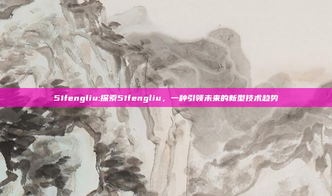 51fengliu:探索51fengliu，一种引领未来的新型技术趋势