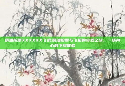 精油按摩XXXXXX飞机:精油按摩与飞机的奇妙之旅，一场身心的飞翔体验