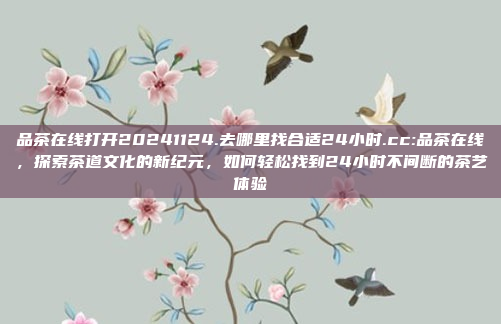 品茶在线打开20241124.去哪里找合适24小时.cc:品茶在线，探索茶道文化的新纪元，如何轻松找到24小时不间断的茶艺体验