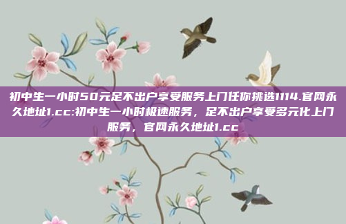 初中生一小时50元足不出户享受服务上门任你挑选1114.官网永久地址1.cc:初中生一小时极速服务，足不出户享受多元化上门服务，官网永久地址1.cc