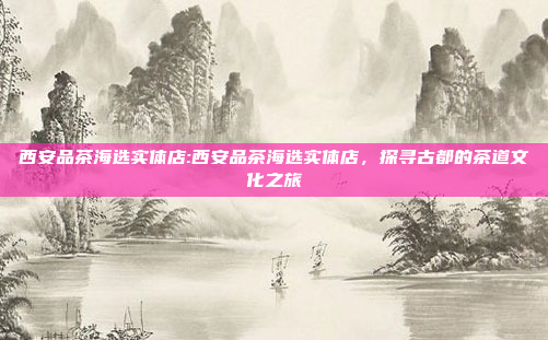 西安品茶海选实体店:西安品茶海选实体店，探寻古都的茶道文化之旅