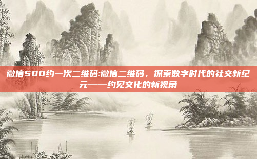 微信500约一次二维码:微信二维码，探索数字时代的社交新纪元——约见文化的新视角