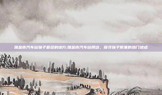 瑞金市汽车站妹子最多的地方:瑞金市汽车站周边，探寻妹子聚集的热门地点