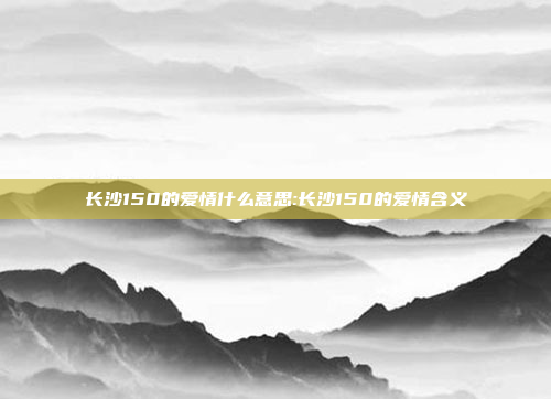 长沙150的爱情什么意思:长沙150的爱情含义