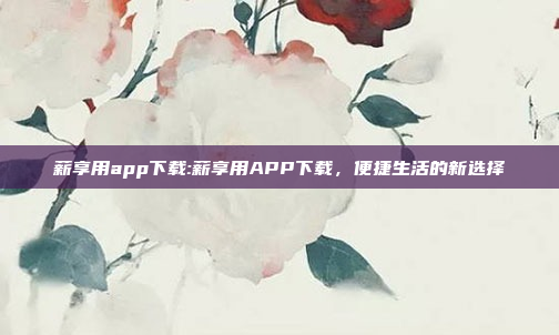 薪享用app下载:薪享用APP下载，便捷生活的新选择