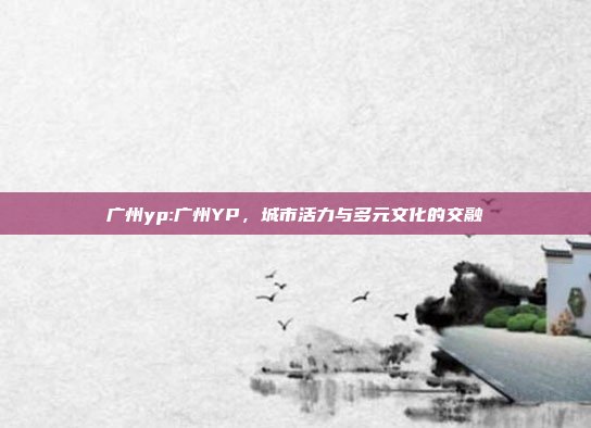 广州yp:广州YP，城市活力与多元文化的交融