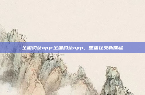 全国约茶app:全国约茶app，重塑社交新体验