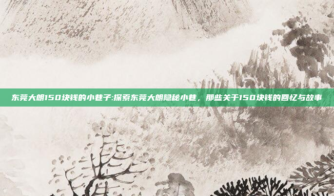 东莞大朗150块钱的小巷子:探索东莞大朗隐秘小巷，那些关于150块钱的回忆与故事