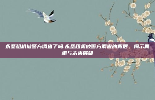 永圣租机被警方调查了吗:永圣租机被警方调查的背后，揭示真相与未来展望