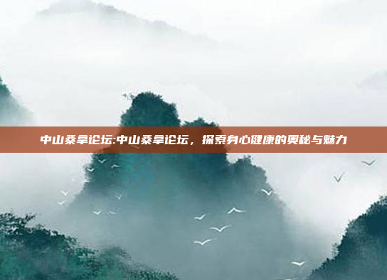 中山桑拿论坛:中山桑拿论坛，探索身心健康的奥秘与魅力