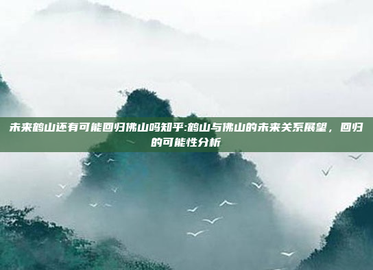 未来鹤山还有可能回归佛山吗知乎:鹤山与佛山的未来关系展望，回归的可能性分析