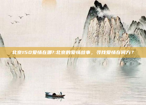 北京150爱情在哪?:北京的爱情故事，寻找爱情在何方？