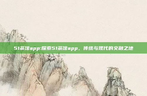 51茶馆app:探索51茶馆app，传统与现代的交融之地