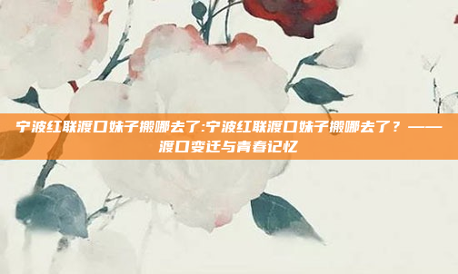 宁波红联渡口妹子搬哪去了:宁波红联渡口妹子搬哪去了？——渡口变迁与青春记忆