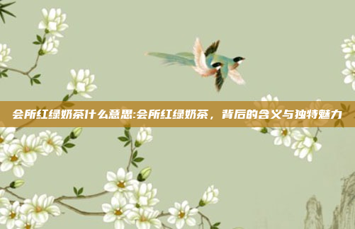 会所红绿奶茶什么意思:会所红绿奶茶，背后的含义与独特魅力