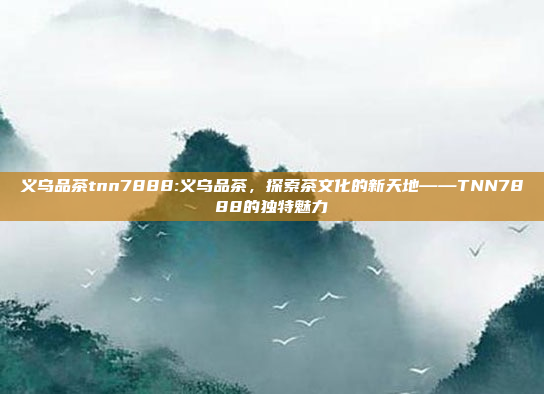 义乌品茶tnn7888:义乌品茶，探索茶文化的新天地——TNN7888的独特魅力