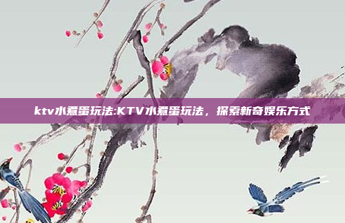 ktv水煮蛋玩法:KTV水煮蛋玩法，探索新奇娱乐方式