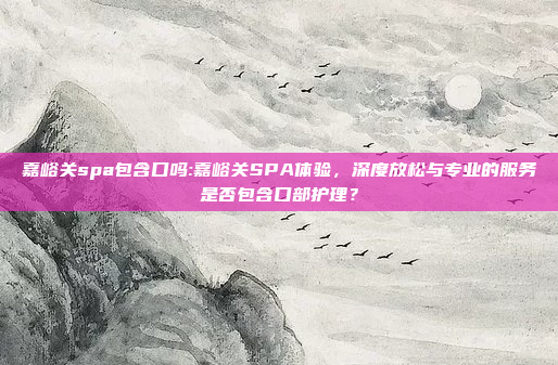 嘉峪关spa包含口吗:嘉峪关SPA体验，深度放松与专业的服务是否包含口部护理？