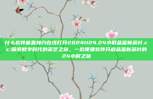 什么软件能直接约在线打开20241124.24小时品鉴新茶叶.cc:探索数字时代的茶艺之旅，一款便捷软件开启品鉴新茶叶的24小时之旅