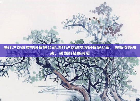 浙江沪龙科技股份有限公司:浙江沪龙科技股份有限公司，创新引领未来，铸就科技新典范