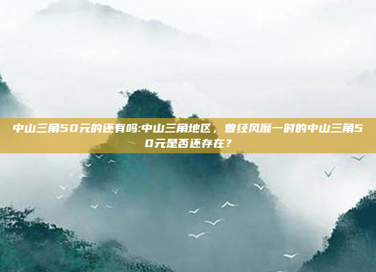 中山三角50元的还有吗:中山三角地区，曾经风靡一时的中山三角50元是否还存在？