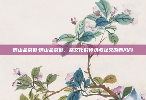 佛山品茶群:佛山品茶群，茶文化的传承与社交的新风尚