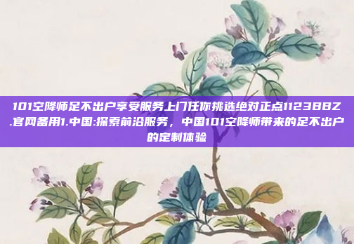 101空降师足不出户享受服务上门任你挑选绝对正点1123BBZ.官网备用1.中国:探索前沿服务，中国101空降师带来的足不出户的定制体验