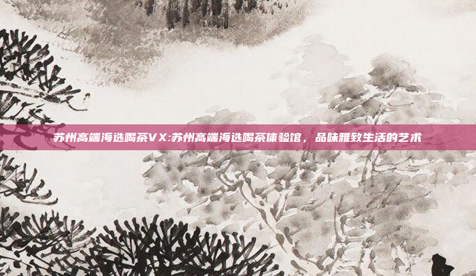 苏州高端海选喝茶VX:苏州高端海选喝茶体验馆，品味雅致生活的艺术