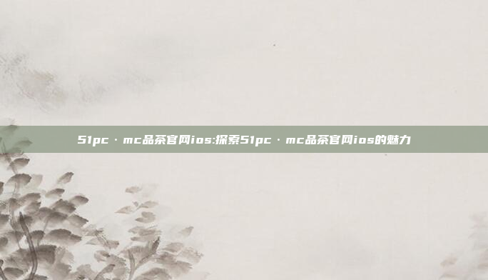 51pc·mc品茶官网ios:探索51pc·mc品茶官网ios的魅力