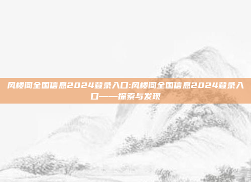 风楼阁全国信息2024登录入口:风楼阁全国信息2024登录入口——探索与发现