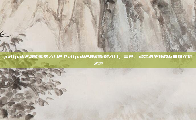 palipali2线路检测入口2:Palipali2线路检测入口，高效、稳定与便捷的互联网连接之道