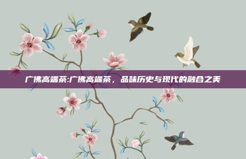 广佛高端茶:广佛高端茶，品味历史与现代的融合之美